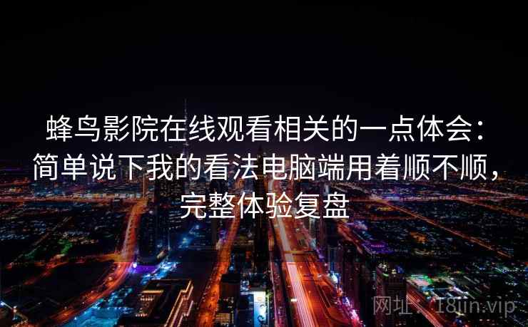 蜂鸟影院在线观看相关的一点体会：简单说下我的看法电脑端用着顺不顺，完整体验复盘