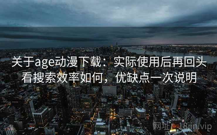 关于age动漫下载：实际使用后再回头看搜索效率如何，优缺点一次说明