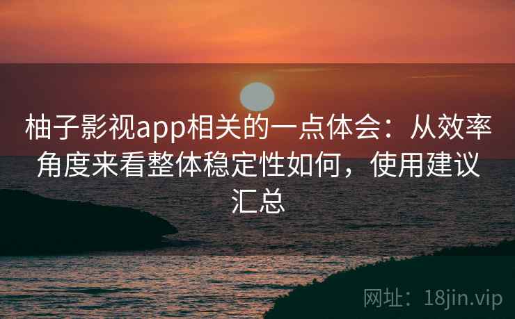 柚子影视app相关的一点体会：从效率角度来看整体稳定性如何，使用建议汇总
