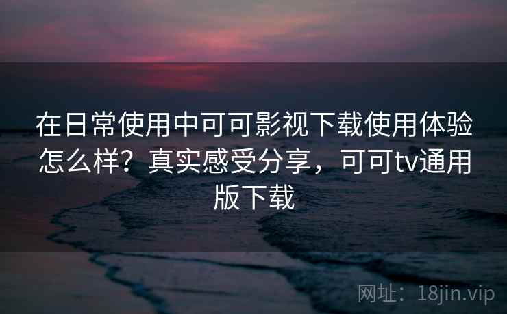在日常使用中可可影视下载使用体验怎么样？真实感受分享，可可tv通用版下载