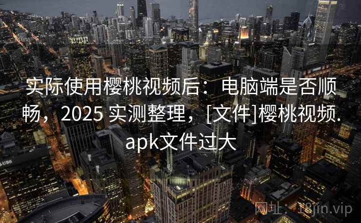 实际使用樱桃视频后：电脑端是否顺畅，2025 实测整理，[文件]樱桃视频.apk文件过大