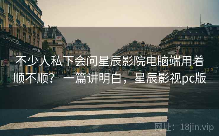 不少人私下会问星辰影院电脑端用着顺不顺？ 一篇讲明白，星辰影视pc版