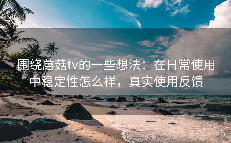 围绕蘑菇tv的一些想法：在日常使用中稳定性怎么样，真实使用反馈