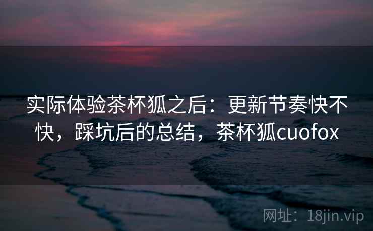 实际体验茶杯狐之后:更新节奏快不快,踩坑后的总结,茶杯狐cuofox 实际体验茶杯狐之后:更新节奏快不快,踩坑后的总结,茶杯狐cuofox