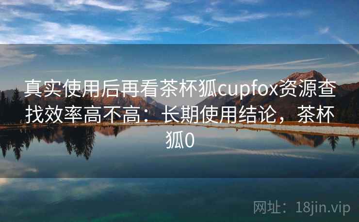 真实使用后再看茶杯狐cupfox资源查找效率高不高:长期使用结论,茶杯狐0 真实使用后再看茶杯狐cupfox资源查找效率高不高:长期使用结论,茶杯狐0