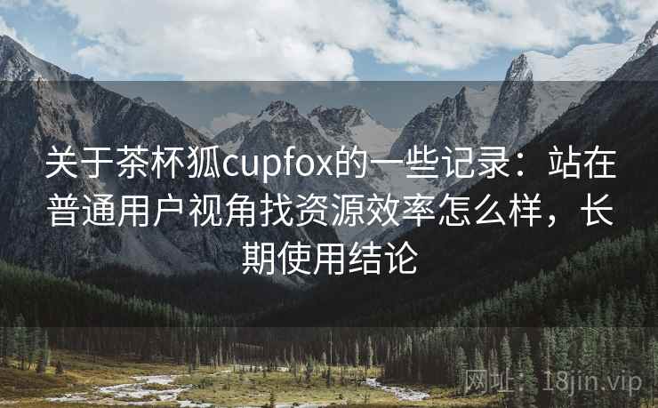 关于茶杯狐cupfox的一些记录:站在普通用户视角找资源效率怎么样,长期使用结论 关于茶杯狐cupfox的一些记录:站在普通用户视角找资源效率怎么样,长期使用结论