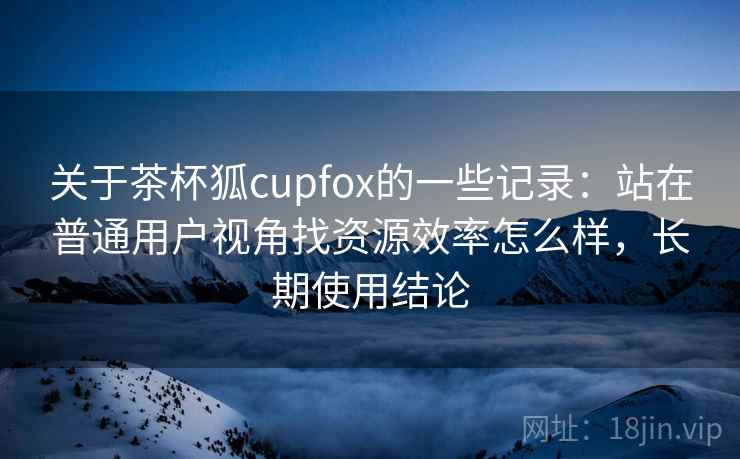 关于茶杯狐cupfox的一些记录:站在普通用户视角找资源效率怎么样,长期使用结论 关于茶杯狐cupfox的一些记录:站在普通用户视角找资源效率怎么样,长期使用结论