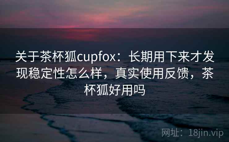 关于茶杯狐cupfox：长期用下来才发现稳定性怎么样，真实使用反馈，茶杯狐好用吗
