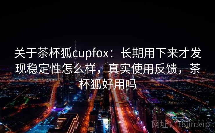 关于茶杯狐cupfox：长期用下来才发现稳定性怎么样，真实使用反馈，茶杯狐好用吗