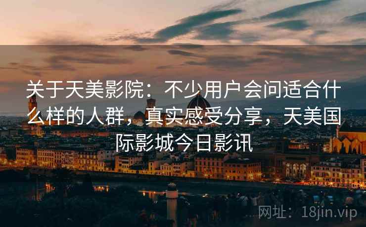 关于天美影院:不少用户会问适合什么样的人群,真实感受分享,天美国际影城今日影讯 关于天美影院:不少用户会问适合什么样的人群,真实感受分享,天美国际影城今日影讯