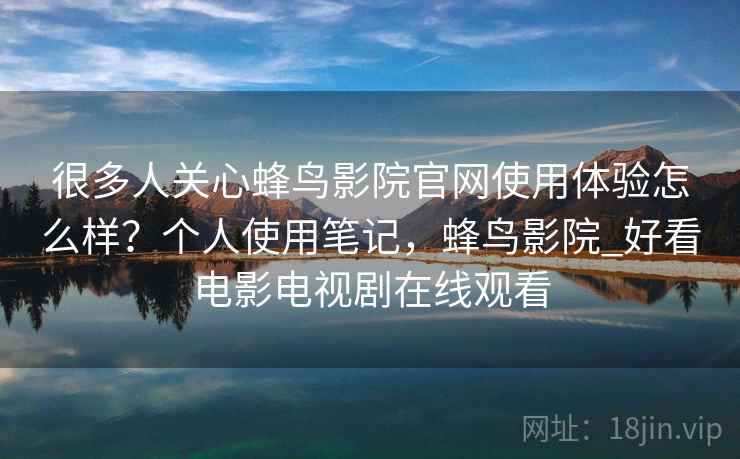 很多人关心蜂鸟影院官网使用体验怎么样?个人使用笔记,蜂鸟影院_好看电影电视剧在线观看 很多人关心蜂鸟影院官网使用体验怎么样?个人使用笔记,蜂鸟影院_好看电影电视剧在线观看