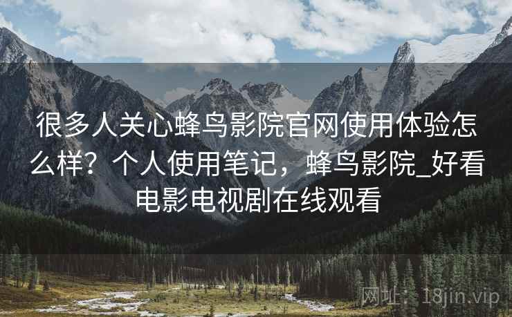 很多人关心蜂鸟影院官网使用体验怎么样?个人使用笔记,蜂鸟影院_好看电影电视剧在线观看 很多人关心蜂鸟影院官网使用体验怎么样?个人使用笔记,蜂鸟影院_好看电影电视剧在线观看