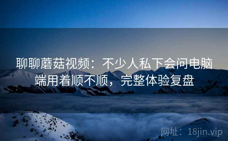 聊聊蘑菇视频：不少人私下会问电脑端用着顺不顺，完整体验复盘