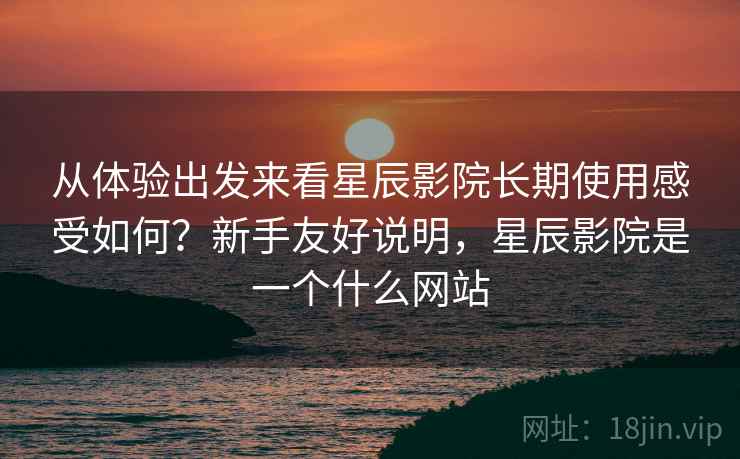 从体验出发来看星辰影院长期使用感受如何？新手友好说明，星辰影院是一个什么网站