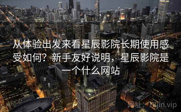 从体验出发来看星辰影院长期使用感受如何？新手友好说明，星辰影院是一个什么网站