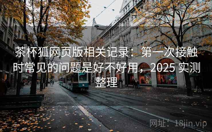 茶杯狐网页版相关记录：第一次接触时常见的问题是好不好用，2025 实测整理