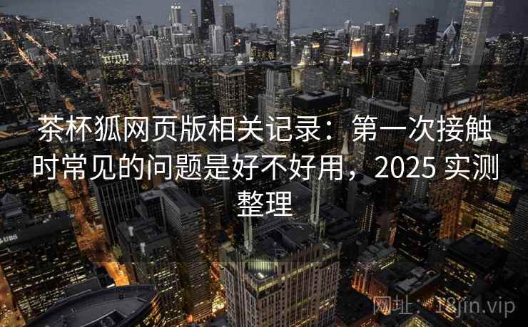 茶杯狐网页版相关记录：第一次接触时常见的问题是好不好用，2025 实测整理