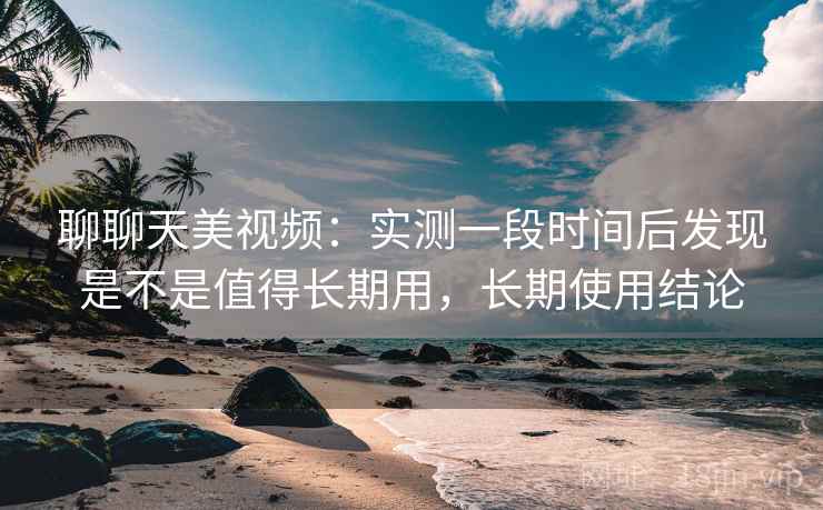 聊聊天美视频：实测一段时间后发现是不是值得长期用，长期使用结论