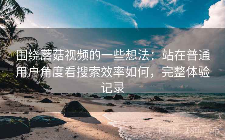 围绕蘑菇视频的一些想法：站在普通用户角度看搜索效率如何，完整体验记录