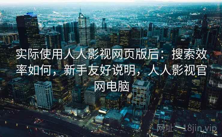 实际使用人人影视网页版后：搜索效率如何，新手友好说明，人人影视官网电脑