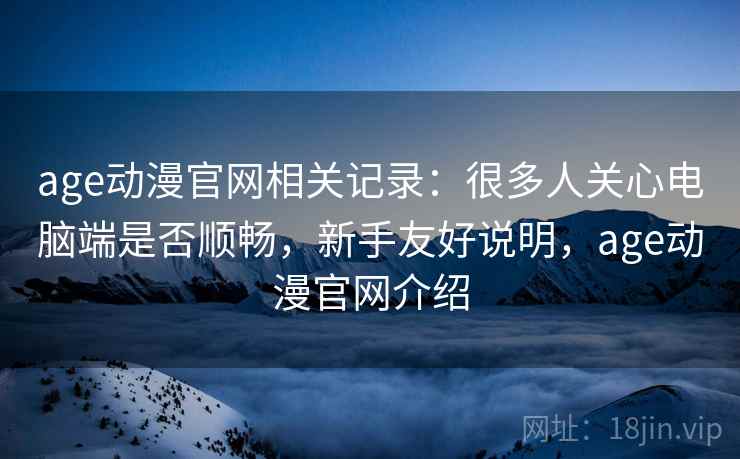 age动漫官网相关记录：很多人关心电脑端是否顺畅，新手友好说明，age动漫官网介绍