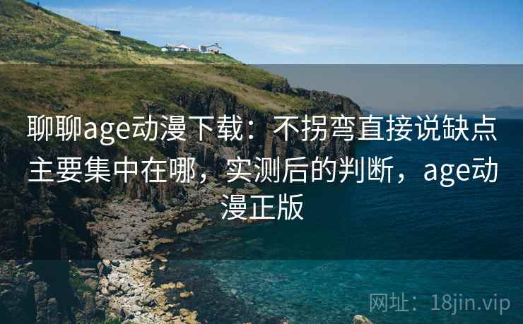 聊聊age动漫下载：不拐弯直接说缺点主要集中在哪，实测后的判断，age动漫正版