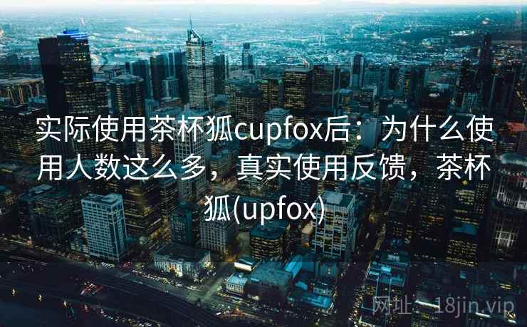 实际使用茶杯狐cupfox后：为什么使用人数这么多，真实使用反馈，茶杯狐(upfox)