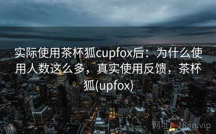 实际使用茶杯狐cupfox后：为什么使用人数这么多，真实使用反馈，茶杯狐(upfox)