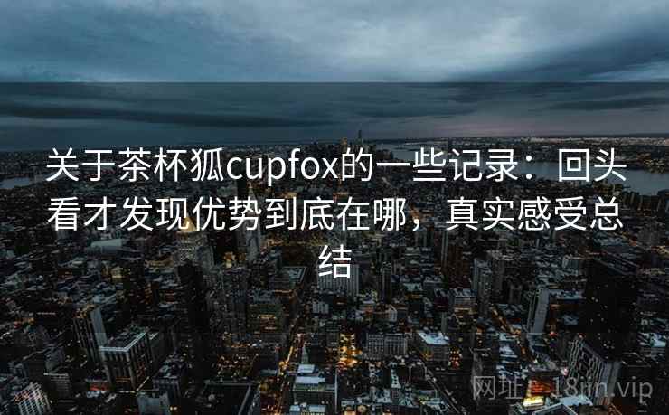 关于茶杯狐cupfox的一些记录：回头看才发现优势到底在哪，真实感受总结
