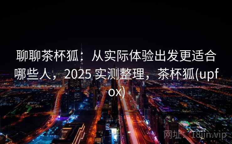 聊聊茶杯狐：从实际体验出发更适合哪些人，2025 实测整理，茶杯狐(upfox)