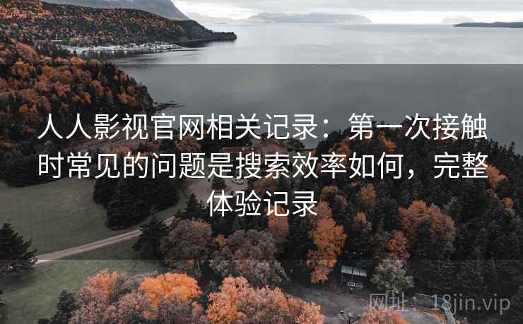 人人影视官网相关记录：第一次接触时常见的问题是搜索效率如何，完整体验记录