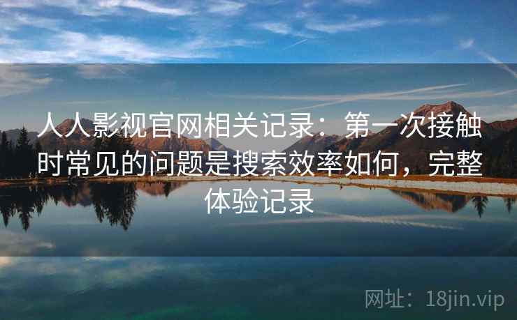 人人影视官网相关记录：第一次接触时常见的问题是搜索效率如何，完整体验记录
