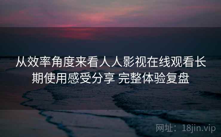 从效率角度来看人人影视在线观看长期使用感受分享 完整体验复盘