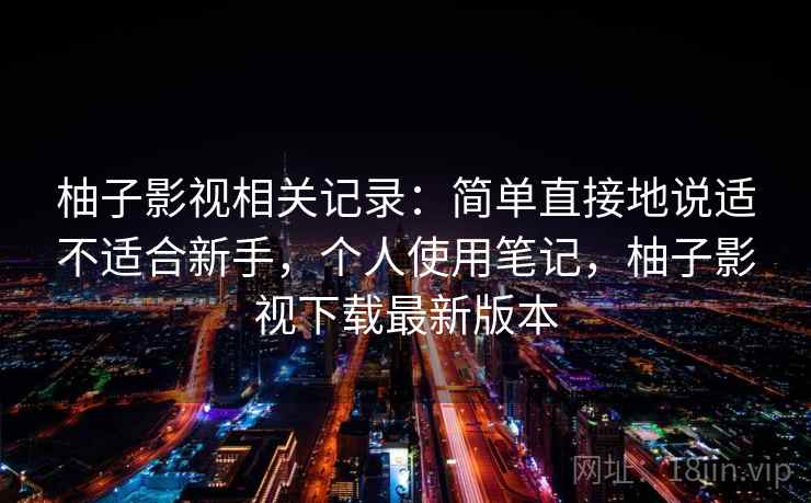 柚子影视相关记录：简单直接地说适不适合新手，个人使用笔记，柚子影视下载最新版本