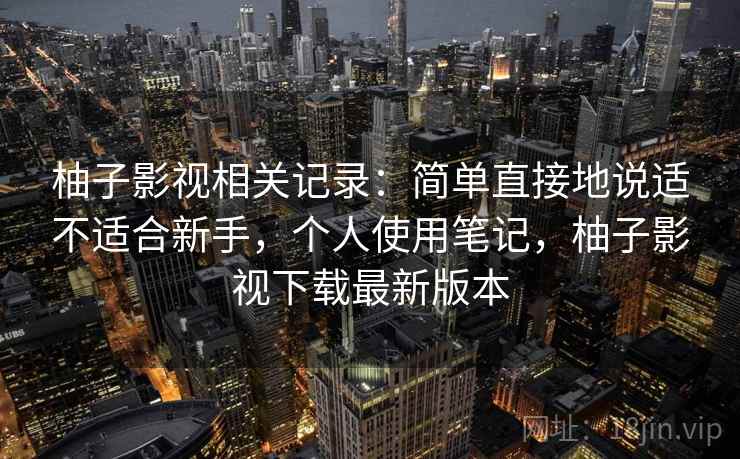 柚子影视相关记录：简单直接地说适不适合新手，个人使用笔记，柚子影视下载最新版本