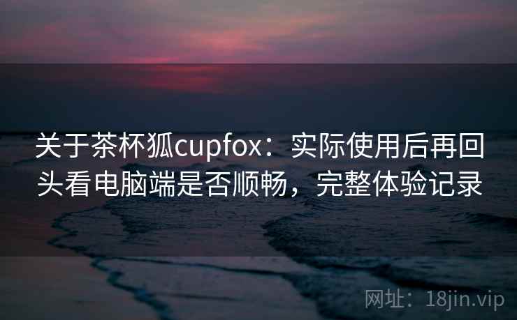 关于茶杯狐cupfox：实际使用后再回头看电脑端是否顺畅，完整体验记录