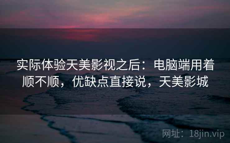 实际体验天美影视之后:电脑端用着顺不顺,优缺点直接说,天美影城 实际体验天美影视之后:电脑端用着顺不顺,优缺点直接说,天美影城