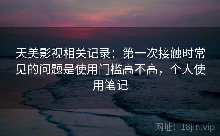 天美影视相关记录：第一次接触时常见的问题是使用门槛高不高，个人使用笔记