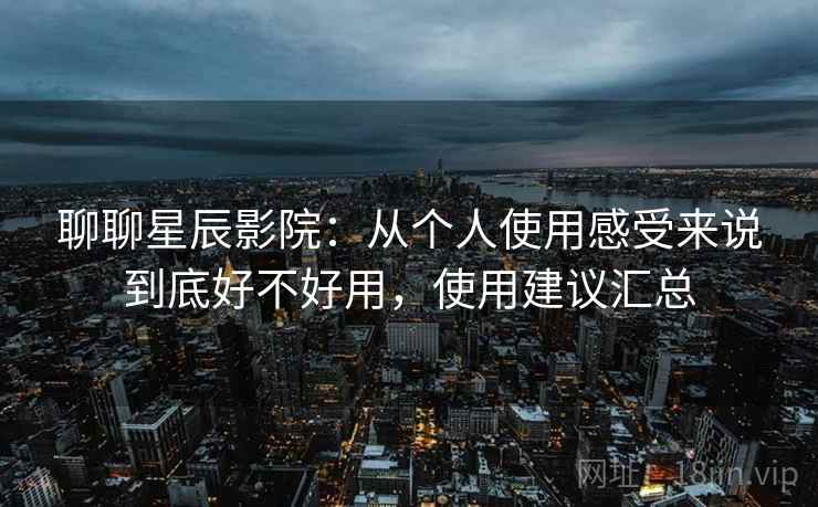 聊聊星辰影院:从个人使用感受来说到底好不好用,使用建议汇总 聊聊星辰影院:从个人使用感受来说到底好不好用,使用建议汇总