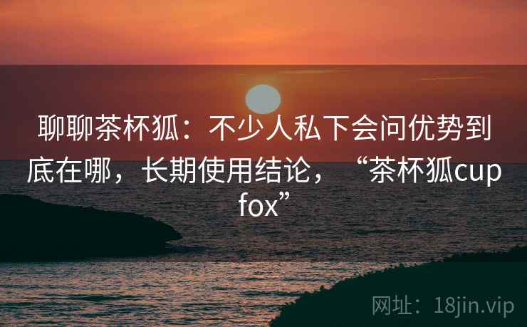 聊聊茶杯狐:不少人私下会问优势到底在哪,长期使用结论,“茶杯狐cupfox” 聊聊茶杯狐:不少人私下会问优势到底在哪,长期使用结论,“茶杯狐cupfox”