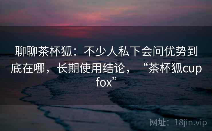 聊聊茶杯狐:不少人私下会问优势到底在哪,长期使用结论,“茶杯狐cupfox” 聊聊茶杯狐:不少人私下会问优势到底在哪,长期使用结论,“茶杯狐cupfox”