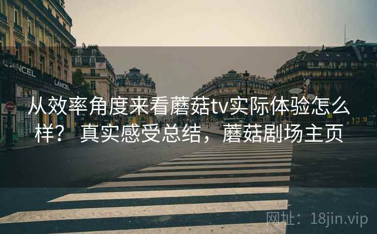 从效率角度来看蘑菇tv实际体验怎么样？ 真实感受总结，蘑菇剧场主页