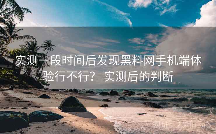 实测一段时间后发现黑料网手机端体验行不行？ 实测后的判断