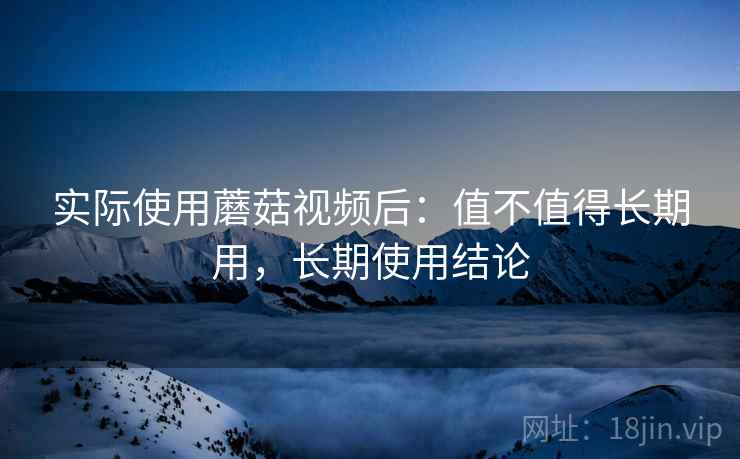 实际使用蘑菇视频后：值不值得长期用，长期使用结论