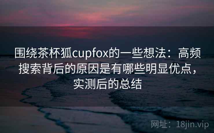 围绕茶杯狐cupfox的一些想法：高频搜索背后的原因是有哪些明显优点，实测后的总结