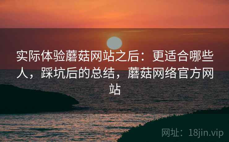 实际体验蘑菇网站之后：更适合哪些人，踩坑后的总结，蘑菇网络官方网站