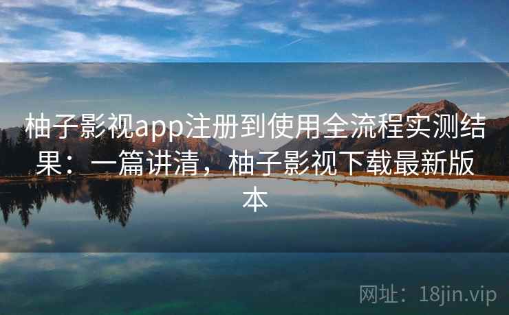 柚子影视app注册到使用全流程实测结果：一篇讲清，柚子影视下载最新版本