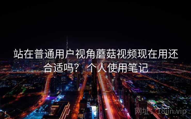 站在普通用户视角蘑菇视频现在用还合适吗？ 个人使用笔记