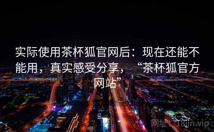 实际使用茶杯狐官网后：现在还能不能用，真实感受分享，“茶杯狐官方网站”