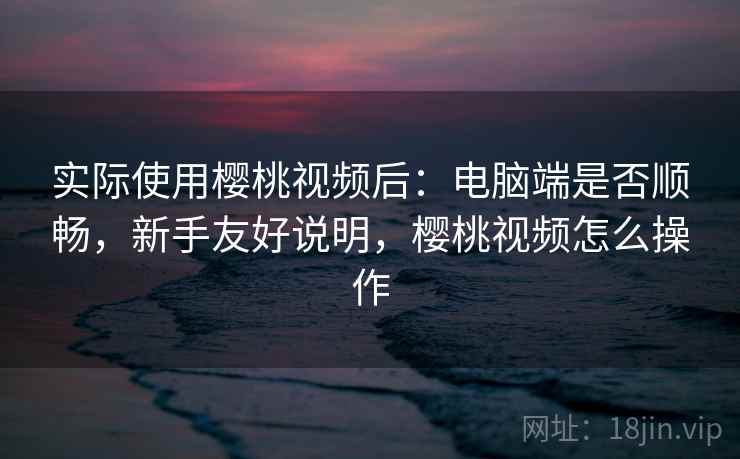 实际使用樱桃视频后：电脑端是否顺畅，新手友好说明，樱桃视频怎么操作